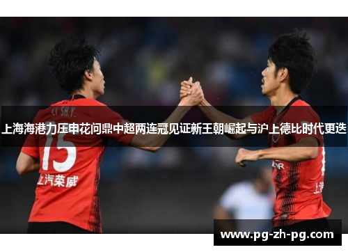 上海海港力压申花问鼎中超两连冠见证新王朝崛起与沪上德比时代更迭