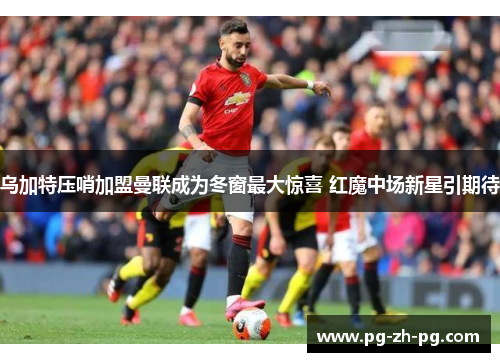乌加特压哨加盟曼联成为冬窗最大惊喜 红魔中场新星引期待