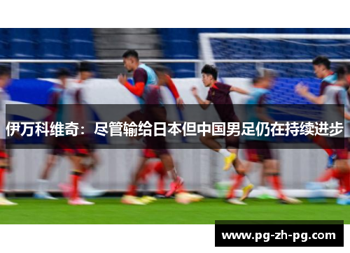 伊万科维奇：尽管输给日本但中国男足仍在持续进步