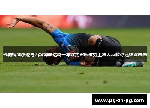 卡勒姆威尔逊与西汉姆联达成一年续约留队形势上演大反转球迷热议未来