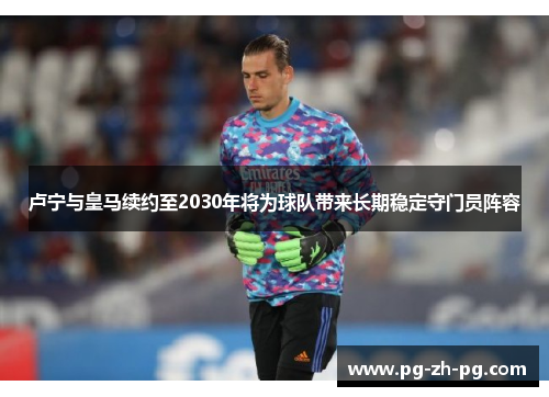 卢宁与皇马续约至2030年将为球队带来长期稳定守门员阵容