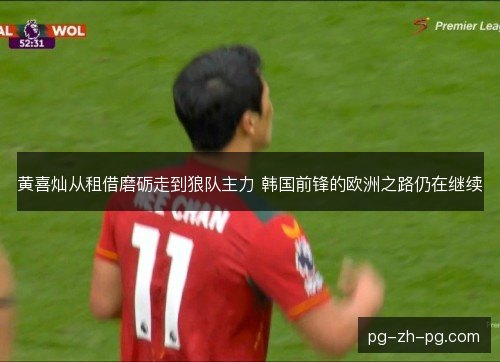 黄喜灿从租借磨砺走到狼队主力 韩国前锋的欧洲之路仍在继续